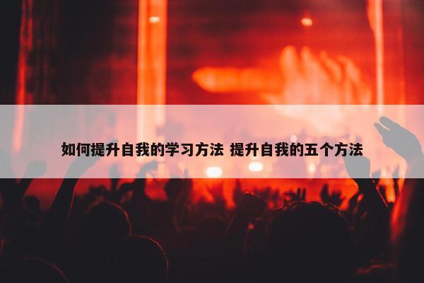 如何提升自我的学习方法 提升自我的五个方法