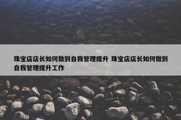 珠宝店店长如何做到自我管理提升 珠宝店店长如何做到自我管理提升工作