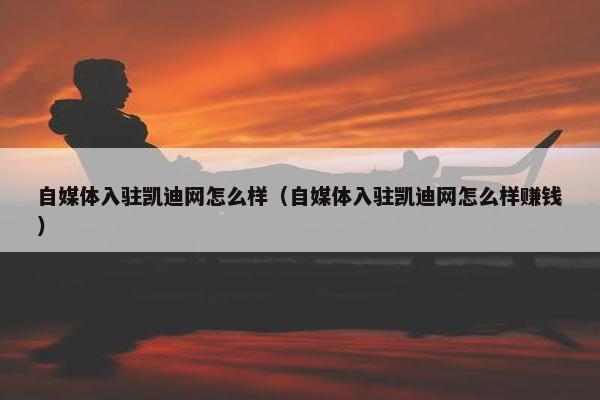 自媒体入驻凯迪网怎么样（自媒体入驻凯迪网怎么样赚钱）