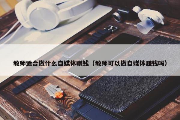 教师适合做什么自媒体赚钱（教师可以做自媒体赚钱吗）