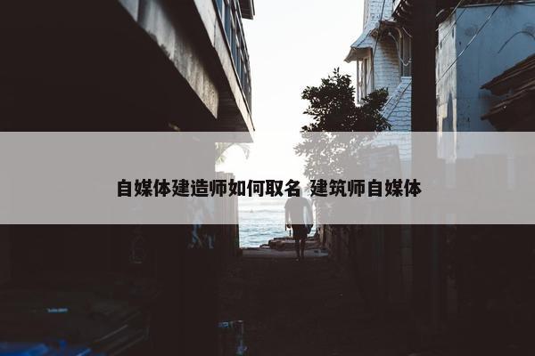 自媒体建造师如何取名 建筑师自媒体