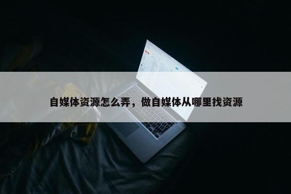 自媒体资源怎么弄，做自媒体从哪里找资源