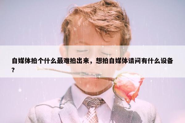 自媒体拍个什么最难拍出来，想拍自媒体请问有什么设备?