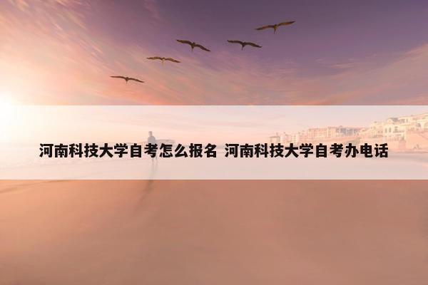 河南科技大学自考怎么报名 河南科技大学自考办电话