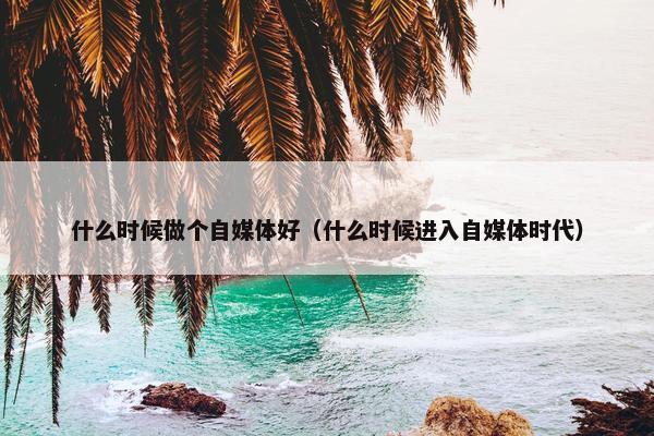 什么时候做个自媒体好（什么时候进入自媒体时代）