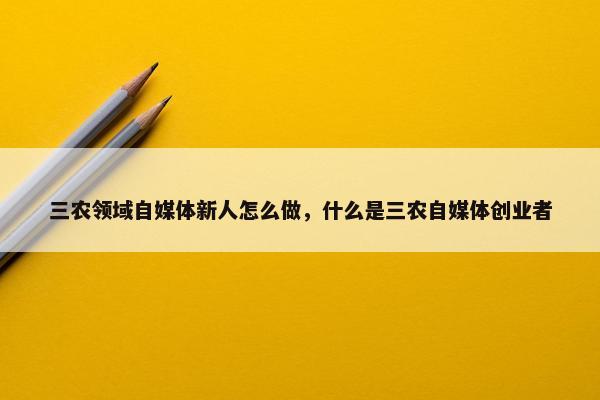 三农领域自媒体新人怎么做，什么是三农自媒体创业者