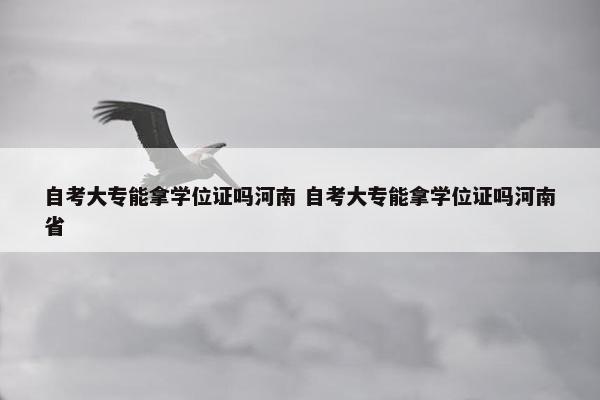 自考大专能拿学位证吗河南 自考大专能拿学位证吗河南省