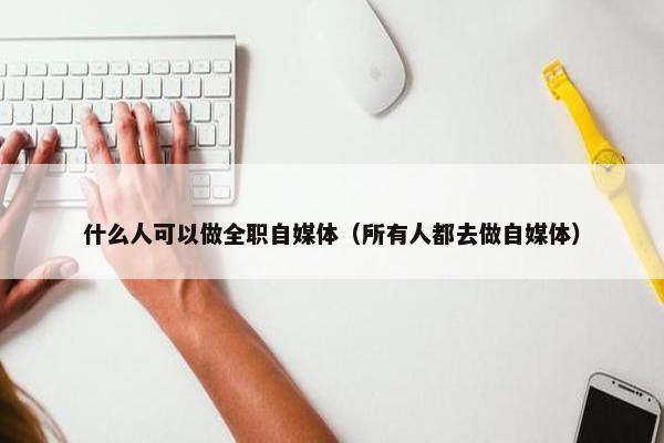 什么人可以做全职自媒体（所有人都去做自媒体）