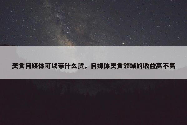 美食自媒体可以带什么货，自媒体美食领域的收益高不高