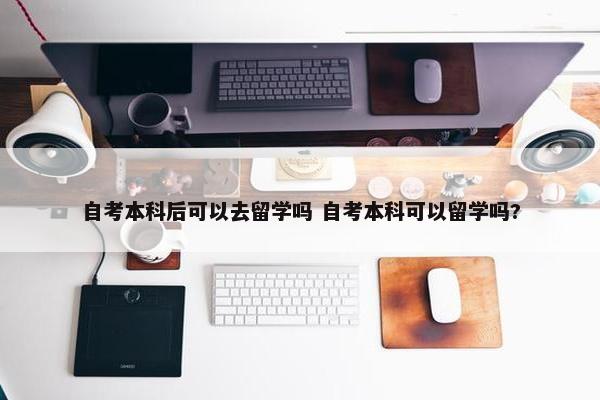 自考本科后可以去留学吗 自考本科可以留学吗?