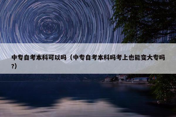 中专自考本科可以吗（中专自考本科吗考上也能变大专吗?）