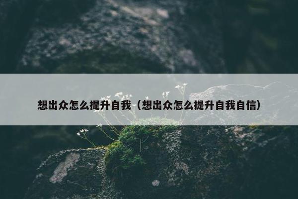 想出众怎么提升自我（想出众怎么提升自我自信）