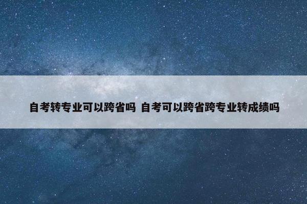 自考转专业可以跨省吗 自考可以跨省跨专业转成绩吗