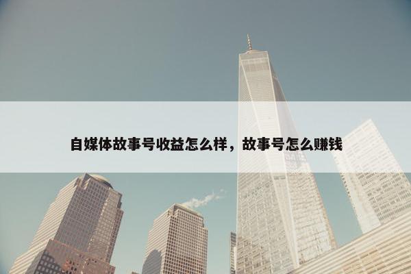 自媒体故事号收益怎么样，故事号怎么赚钱