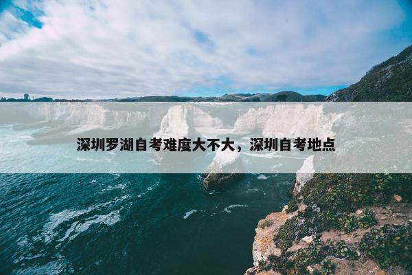 深圳罗湖自考难度大不大，深圳自考地点