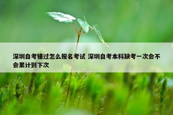 深圳自考错过怎么报名考试 深圳自考本科缺考一次会不会累计到下次