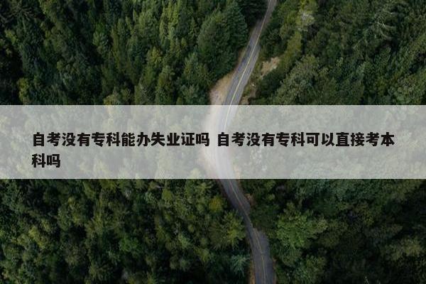 自考没有专科能办失业证吗 自考没有专科可以直接考本科吗