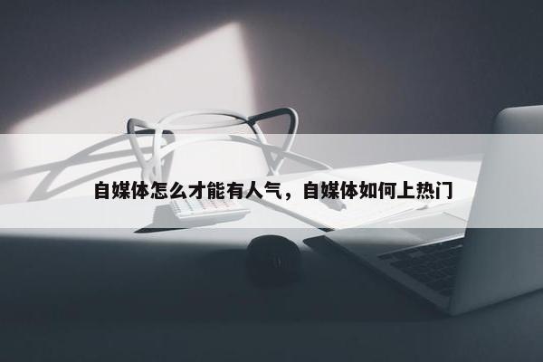 自媒体怎么才能有人气，自媒体如何上热门