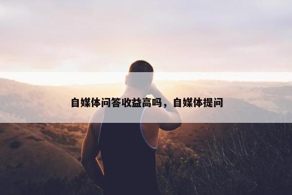 自媒体问答收益高吗，自媒体提问