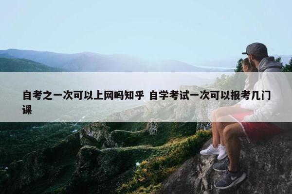 自考之一次可以上网吗知乎 自学考试一次可以报考几门课