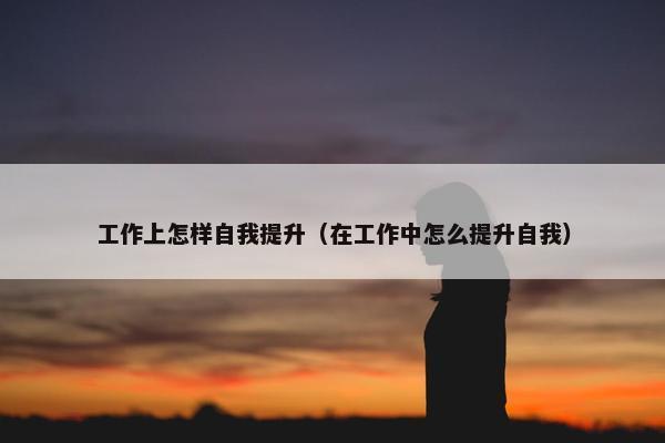 工作上怎样自我提升（在工作中怎么提升自我）