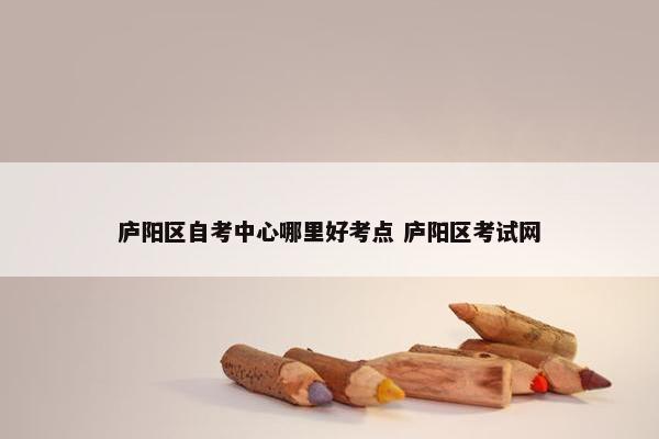 庐阳区自考中心哪里好考点 庐阳区考试网