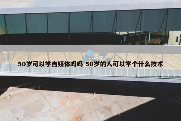 50岁可以学自媒体吗吗 50岁的人可以学个什么技术