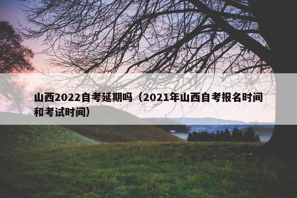 山西2022自考延期吗（2021年山西自考报名时间和考试时间）