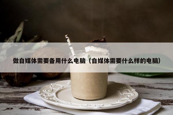 做自媒体需要备用什么电脑（自媒体需要什么样的电脑）