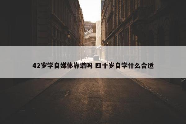 42岁学自媒体靠谱吗 四十岁自学什么合适