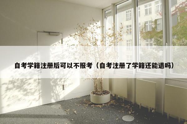 自考学籍注册后可以不报考（自考注册了学籍还能退吗）