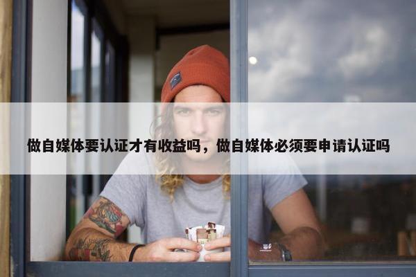 做自媒体要认证才有收益吗，做自媒体必须要申请认证吗