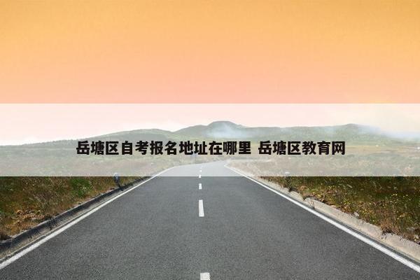 岳塘区自考报名地址在哪里 岳塘区教育网