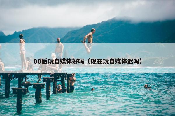 00后玩自媒体好吗（现在玩自媒体迟吗）