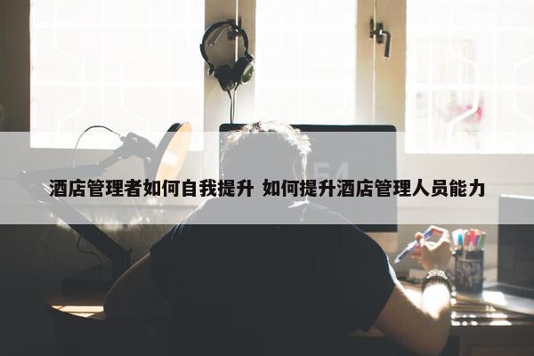 酒店管理者如何自我提升 如何提升酒店管理人员能力