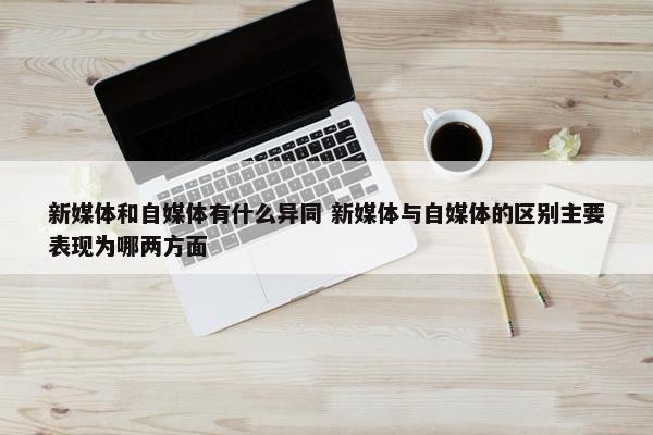 新媒体和自媒体有什么异同 新媒体与自媒体的区别主要表现为哪两方面