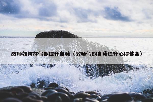 教师如何在假期提升自我（教师假期自我提升心得体会）