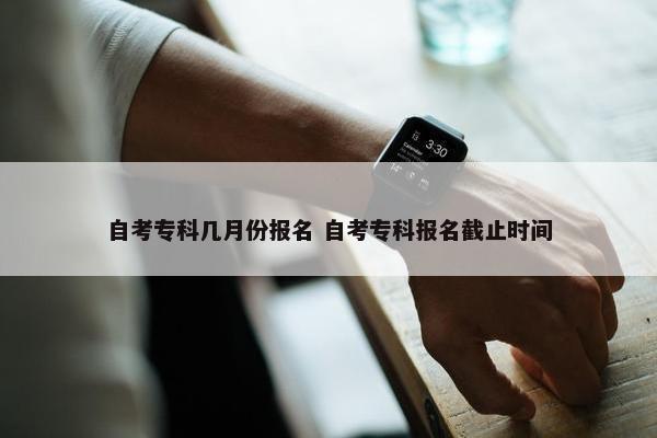 自考专科几月份报名 自考专科报名截止时间