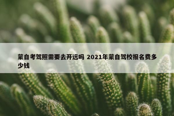 蒙自考驾照需要去开远吗 2021年蒙自驾校报名费多少钱