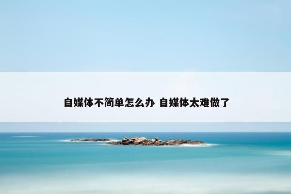 自媒体不简单怎么办 自媒体太难做了