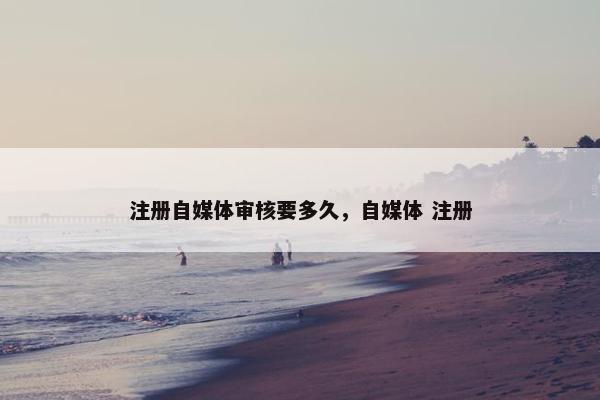 注册自媒体审核要多久，自媒体 注册