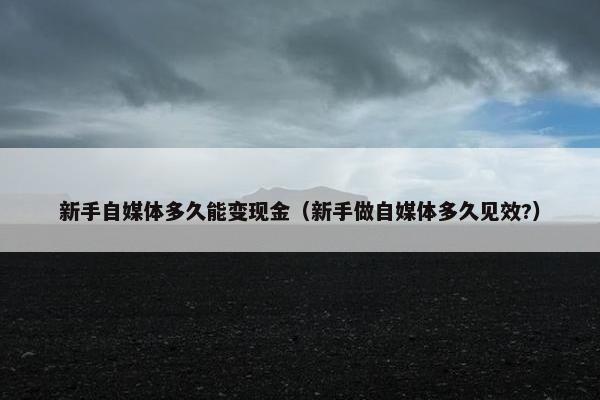 新手自媒体多久能变现金（新手做自媒体多久见效?）