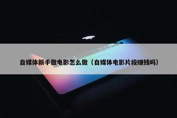 自媒体新手做电影怎么做（自媒体电影片段赚钱吗）