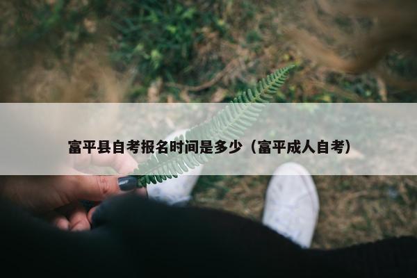 富平县自考报名时间是多少（富平成人自考）