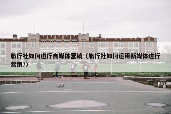 旅行社如何进行自媒体营销（旅行社如何运用新媒体进行营销?）