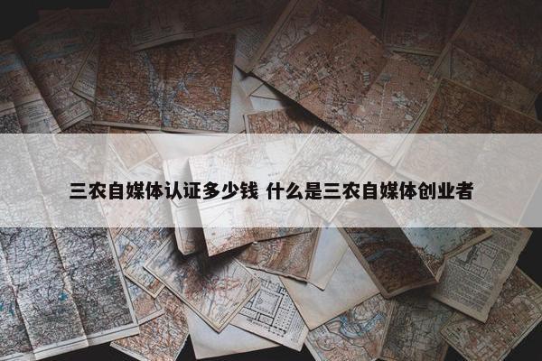 三农自媒体认证多少钱 什么是三农自媒体创业者