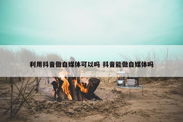 利用抖音做自媒体可以吗 抖音能做自媒体吗