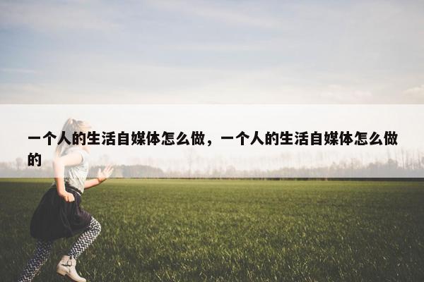 一个人的生活自媒体怎么做，一个人的生活自媒体怎么做的