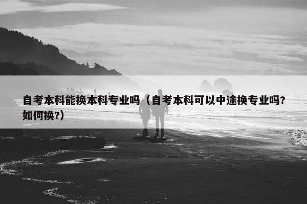 自考本科能换本科专业吗（自考本科可以中途换专业吗?如何换?）