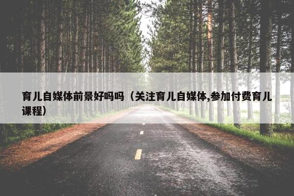 育儿自媒体前景好吗吗（关注育儿自媒体,参加付费育儿课程）